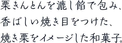 栗きんとんを漉し餡で包み、香ばしい焼き目をつけた、焼き栗をイメージした和菓子。