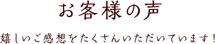 お客様の声 嬉しいご感想をたくさんいただいています！